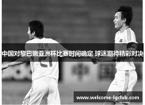 中国对黎巴嫩亚洲杯比赛时间确定 球迷期待精彩对决