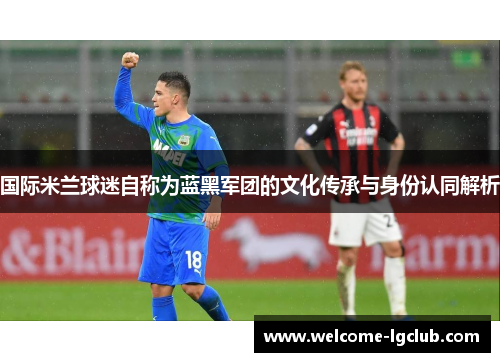 国际米兰球迷自称为蓝黑军团的文化传承与身份认同解析