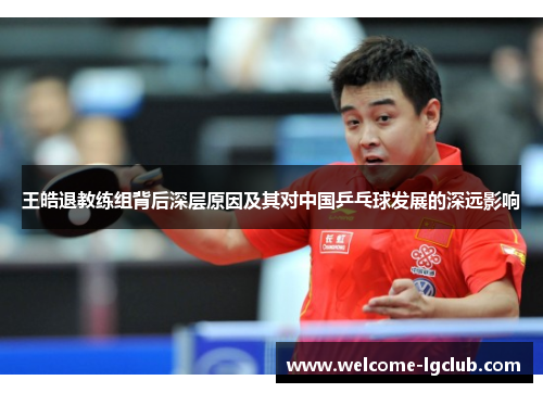 王皓退教练组背后深层原因及其对中国乒乓球发展的深远影响