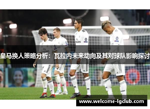 皇马换人策略分析：瓦拉内未来动向及其对球队影响探讨