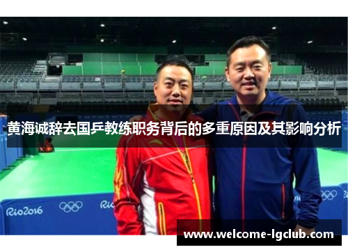 黄海诚辞去国乒教练职务背后的多重原因及其影响分析