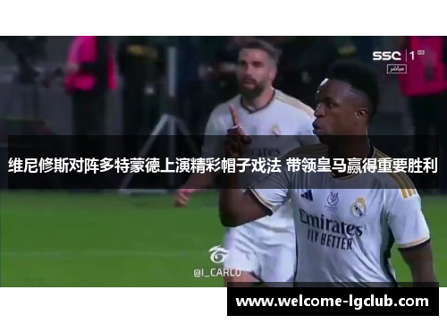 维尼修斯对阵多特蒙德上演精彩帽子戏法 带领皇马赢得重要胜利